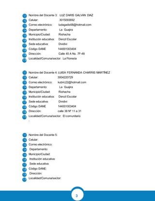 3
Nombre del Docente 3: LUZ DARIS GALVAN DIAZ
Celular: 3015093692
Correo electrónico: ludagadis68@hotmail.com
Departamento: La Guajira
Municipio/Ciudad: Riohacha
Institución educativa: Denzil Escolar
Sede educativa: Dividivi
Código DANE 144001003404
Dirección: Calle 45 A No. 7F-48
Localidad/Comuna/sector: La Floresta
Nombre del Docente 4: LUISA FERNANDA CHARRIS MARTÌNEZ
Celular: 3004220729
Correo electrónico: kubric22@hotmail.com
Departamento: La Guajira
Municipio/Ciudad: Riohacha
Institución educativa: Denzil Escolar
Sede educativa: Dividivi
Código DANE 144001003404
Dirección: calle 38 Nº 11 a 31
Localidad/Comuna/sector: El comunitario
:
Nombre del Docente 5:
Celular:
Correo electrónico:
Departamento:
Municipio/Ciudad:
Institución educativa:
Sede educativa:
Código DANE:
Dirección:
Localidad/Comuna/sector:
 