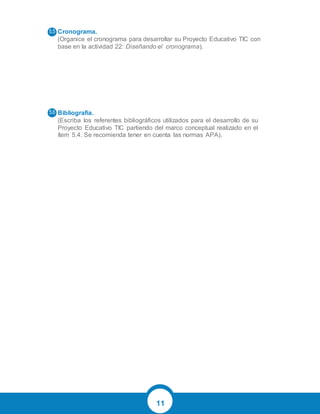 11
Cronograma.
(Organice el cronograma para desarrollar su Proyecto Educativo TIC con
base en la actividad 22: Diseñando el cronograma).
Bibliografía.
(Escriba los referentes bibliográficos utilizados para el desarrollo de su
Proyecto Educativo TIC partiendo del marco conceptual realizado en el
ítem 5.4. Se recomienda tener en cuenta las normas APA).
 