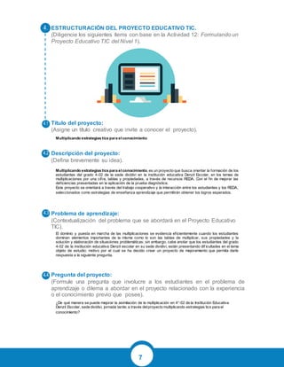 7
ESTRUCTURACIÓN DEL PROYECTO EDUCATIVO TIC.
(Diligencie los siguientes ítems con base en la Actividad 12: Formulando un
Proyecto Educativo TIC del Nivel 1).
Título del proyecto:
(Asigne un título creativo que invite a conocer el proyecto).
Descripción del proyecto:
(Defina brevemente su idea).
Problema de aprendizaje:
(Contextualización del problema que se abordará en el Proyecto Educativo
TIC).
Pregunta del proyecto:
(Formule una pregunta que involucre a los estudiantes en el problema de
aprendizaje o dilema a abordar en el proyecto relacionado con la experiencia
o el conocimiento previo que posee).
Multiplicando estrategias tics para el conocimiento
Multiplicando estrategias tics para el conocimiento, es un proyecto que busca orientar la formación de los
estudiantes del grado 4-02 de la sede dividivi en la institución educativa Denzil Escolar, en los temas de
multiplicaciones por una cifra, tablas y propiedades, a través de recursos REDA. Con el fin de mejorar las
deficiencias presentadas en la aplicación de la prueba diagnóstica.
Este proyecto se orientará a través del trabajo cooperativo y la interacción entre los estudiantes y los REDA,
seleccionados como estrategias de enseñanza aprendizaje que permitirán obtener los logros esperados.
El dominio y puesta en marcha de las multiplicaciones se evidencia eficientemente cuando los estudiantes
dominan elementos importantes de la misma como lo son las tablas de multiplicar, sus propiedades y la
solución y elaboración de situaciones problemáticas; sin embargo, cabe anotar que los estudiantes del grado
4-02 de la institución educativa Denzil escolar en su sede dividivi, están presentando dif icultades en el tema
objeto de estudio; motivo por el cual se ha decido crear un proyecto de mejoramiento que permita darle
respuesta a la siguiente pregunta.
¿De qué manera se puede mejorar la asimilación de la multiplicación en 4°-02 de la Institución Educativa
Denzil Escolar, sede dividivi, jornada tarde; a través delproyecto multiplicando estrategias tics para el
conocimiento?
 