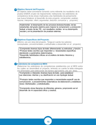 10
Objetivo General del Proyecto:
(El objetivo debe concretarse tomando como referente los resultados de la
prueba SABER, el plan de mejoramiento institucional, los estándares de
competencia de las áreas implicadas y las habilidades de pensamiento
que busca fortalecer el desarrollo de este proyecto: comprender, analizar,
razonar, interpretar, inferir, argumentar, describir, comunicar y proponer).
Implementar el desempeño de los procesos lectoescriturales de las
estudiantes del grado séptimo para mejorar la comprensión y producción
textual a través de las TIC, con resultados visibles en su desempeño
escolar y en la presentación de pruebas externas.
Objetivos Específicos del Proyecto:
(Mínimo uno por área del proyecto. Tenga en cuenta los saberes:
conceptuales, procedimentales y actitudinales a desarrollar en el proyecto).
*Comprende diversos tipos de texto diferenciando su estructura y función.
*Produce textos escritos que responden a necesidades específicas
atendiendo a parámetros determinados.
*Desarrolla habilidades críticas en el análisis de textos literarios y
extraliterarios.
Estándares de competencia MEN:
(Relacionar los estándares de competencias establecidos por el MEN sobre
los cuales se desarrollará el proyecto, teniendo en cuenta la tabla entregada
por el formador para seleccionar de manera ágil (mínimo uno por área).
*Comprendo e interpreto diversos tipos de texto, para establecer
sus relaciones internas y su clasificación en una tipología textual.
*Produzco textos escritos que responden a necesidades específi cas de
comunicación, a procedimientos sistemáticos de elaboración y establezco
nexos intertextuales y extratextuales.
*Comprendo obras literarias de diferentes géneros, propiciando así el
desarrollo de mi capacidad crítica y creativa.
 
