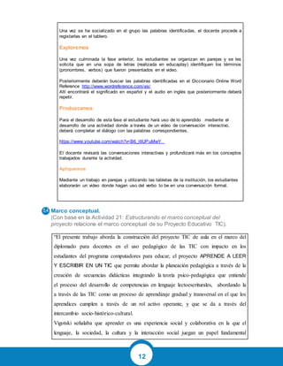 12
Una vez se ha socializado en el grupo las palabras identificadas, el docente procede a
registarlas en el tablero.
Exploremos
Una vez culminada la fase anterior, los estudiantes se organizan en parejas y se les
solicita que en una sopa de letras (realizada en educaplay) identifiquen los términos
(pronombres, verbos) que fueron presentados en el video.
Posteriormente deberán buscar las palabras identificadas en el Diccionario Online Word
Reference http://www.wordreference.com/es/
Allí encontrará el significado en español y el audio en inglés que posteriormente deberá
repetir.
Produzcamos
Para el desarrollo de esta fase el estudiante hará uso de lo aprendido mediante el
desarrollo de una actividad donde a través de un video de conversación interactivo,
deberá completar el diálogo con las palabras correspondientes.
https://www.youtube.com/watch?v=B6_l6UPuMwY
El docente revisará las conversaciones interactivas y profundizará más en los conceptos
trabajados durante la actividad.
Apliquemos
Mediante un trabajo en parejas y utilizando las tabletas de la institución, los estudiantes
elaborarán un video donde hagan uso del verbo to be en una conversación formal.
Marco conceptual.
(Con base en la Actividad 21: Estructurando el marco conceptual del
proyecto relacione el marco conceptual de su Proyecto Educativo TIC).
“El presente trabajo aborda la construcción del proyecto TIC de aula en el marco del
diplomado para docentes en el uso pedagógico de las TIC con impacto en los
estudiantes del programa computadores para educar, el proyecto APRENDE A LEER
Y ESCRIBIR EN UN TIC que permite abordar la planeación pedagógica a través de la
creación de secuencias didácticas integrando la teoría psico-pedagógica que entiende
el proceso del desarrollo de competencias en lenguaje lectoescriturales, abordando la
a través de las TIC como un proceso de aprendizaje gradual y transversal en el que los
aprendices cumplen a través de un rol activo operante, y que se da a través del
intercambio socio-histórico-cultural.
Vigotski señalaba que aprender es una experiencia social y colaborativa en la que el
lenguaje, la sociedad, la cultura y la interacción social juegan un papel fundamental
 