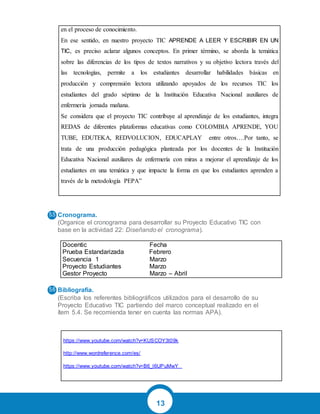 13
en el proceso de conocimiento.
En ese sentido, en nuestro proyecto TIC APRENDE A LEER Y ESCRIBIR EN UN
TIC, es preciso aclarar algunos conceptos. En primer término, se aborda la temática
sobre las diferencias de los tipos de textos narrativos y su objetivo lectora través del
las tecnologías, permite a los estudiantes desarrollar habilidades básicas en
producción y comprensión lectora utilizando apoyados de los recursos TIC los
estudiantes del grado séptimo de la Institución Educativa Nacional auxiliares de
enfermería jornada mañana.
Se considera que el proyecto TIC contribuye al aprendizaje de los estudiantes, integra
REDAS de diferentes plataformas educativas como COLOMBIA APRENDE, YOU
TUBE, EDUTEKA, REDVOLUCION, EDUCAPLAY entre otros….Por tanto, se
trata de una producción pedagógica planteada por los docentes de la Institución
Educativa Nacional auxiliares de enfermería con miras a mejorar el aprendizaje de los
estudiantes en una temática y que impacte la forma en que los estudiantes aprenden a
través de la metodología PEPA”
Cronograma.
(Organice el cronograma para desarrollar su Proyecto Educativo TIC con
base en la actividad 22: Diseñando el cronograma).
Docentic Fecha
Prueba Estandarizada Febrero
Secuencia 1 Marzo
Proyecto Estudiantes Marzo
Gestor Proyecto Marzo – Abril
Bibliografía.
(Escriba los referentes bibliográficos utilizados para el desarrollo de su
Proyecto Educativo TIC partiendo del marco conceptual realizado en el
ítem 5.4. Se recomienda tener en cuenta las normas APA).
https://www.youtube.com/watch?v=KUSCOY3t09k
http://www.wordreference.com/es/
https://www.youtube.com/watch?v=B6_l6UPuMwY
 