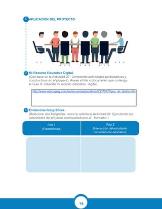 14
APLICACIÓN DEL PROYECTO
Mi Recurso Educativo Digital.
(Con base en la Actividad 27: Generando actividades participativas y
constructivas en el proyecto. Anexe el link o documento que contenga
la Guía 8: Creando mi recurso educativo digital).
http://www.educaplay.com/es/recursoseducativos/2307577/tipos_de_textos.htm
Evidencias fotográficas.
(Relacione dos fotografías como lo solicita la Actividad 28: Ejecutando las
actividades del proyecto acompañado por el formador.)
(Panorámica) (Interacción del estudiante
con el recurso educativo)
 