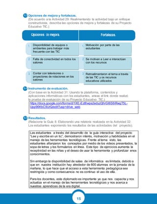 15
Opciones de mejora y fortalezas.
(De acuerdo a la Actividad 29: Realimentando la actividad bajo un enfoque
constructivista, describa las opciones de mejora y fortalezas de su Proyecto
Educativo TIC.)
Instrumento de evaluación.
(Con base en la Actividad 31: Usando la plataforma, contenidos y
aplicaciones informáticas con los estudiantes, anexe el link donde realizó
la prueba de evaluación de su Proyecto Educativo TIC.)
https://docs.google.com/forms/d/1XE-Ezt8wps2edyzQhrGI6S6iRwgT5L-
Upp96KbC9UrQ/edit?usp=drive_web
Resultados.
(Relacione la Guía 8: Elaborando una relatoría realizada en la Actividad 32:
Los estudiantes exponiendo los resultados de las actividades del proyecto).
Las estudiantes a través del desarrollo de la guía interactiva del proyecto
“Lee y escribe en un tic”, demostraron interés, motivación y habilidades en el
manejo de las herramientas tecnológicas. Frente al tema visto, las
estudiantes afianzaron los conceptos por medio de los videos presentados, la
sopa de letras y los formularios en línea. Este tipo de ejercicios aumenta la
receptividad en las niñas y el deseo de usar la herramienta y profundizar enos
conocimientos.
Sin embargo la disponibilidad de salas de informática es limitada, debido a
que en nuestra institución hay alrededor de 800 alumnas en la jornada de la
mañana, lo que hace que el acceso a esta herramienta pedagógica sea
restringida y como consecuencia no es continuo el uso de ella.
Para los docentes, este diplomado es importante ya que nos capacita y nos
actualiza en el manejo de las herramientas tecnológicas y nos acerca a
nuestras aprendices de la era digital.
Disponibilidad de equipos o
ambientes para trabajar más
frecuente con las TIC
Falta de conectividad en todos los
salones
Contar con televisores o
proyectores de rotaciones en los
salones
Motivación por parte de las
estudiantes
Se motivan a Leer e interactúan
con los recursos
Retroalimentaron el tema a través
de las TIC y os recursos
educativos utilizados
 