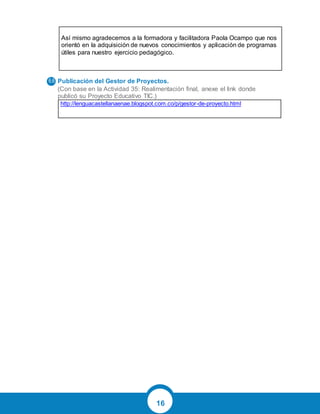 16
Así mismo agradecemos a la formadora y facilitadora Paola Ocampo que nos
orientó en la adquisición de nuevos conocimientos y aplicación de programas
útiles para nuestro ejercicio pedagógico.
Publicación del Gestor de Proyectos.
(Con base en la Actividad 35: Realimentación final, anexe el link donde
publicó su Proyecto Educativo TIC.)
http://lenguacastellanaenae.blogspot.com.co/p/gestor-de-proyecto.html
 