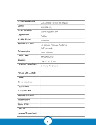 4
Nombre del Docente 4:
Luz Adriana Sánchez Rodriguez
Celular:
3104372450
Correo electrónico:
luzarosa@gmail.com
Departamento:
Caldas
Municipio/Ciudad:
Manizales
Institución educativa:
I.E Escuela Nacional Auxiliares
de Enfermería.
Sede educativa:
Sede Palermo
Código DANE:
117001003822
Dirección:
Cra 24ª nro 70-02
Localidad/Comuna/sector:
Comuna Universitaria
Nombre del Docente 5:
Celular:
Correo electrónico:
Departamento:
Municipio/Ciudad:
Institución educativa:
Sede educativa:
Código DANE:
Dirección:
Localidad/Comuna/sector:
 