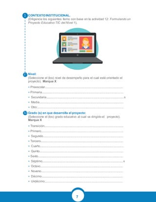 7
CONTEXTO INSTITUCIONAL.
(Diligencie los siguientes ítems con base en la actividad 12: Formulando un
Proyecto Educativo TIC del Nivel 1).
Nivel:
(Seleccione el (los) nivel de desempeño para el cual está orientado el
proyecto). Marque X
• Preescolar.............................................................................................
• Primaria.................................................................................................
• Secundaria............................................................................................x
• Media....................................................................................................
• Otro:......................................................................................................
Grado (s) en que desarrolla el proyecto:
(Seleccione el (los) grado educativo al cual va dirigido el proyecto).
Marque X
• Transición..............................................................................................
• Primero..................................................................................................
• Segundo...............................................................................................
• Tercero..................................................................................................
• Cuarto...................................................................................................
• Quinto...................................................................................................
• Sexto.....................................................................................................
• Séptimo................................................................................................x
• Octavo..................................................................................................
• Noveno.................................................................................................
• Décimo.................................................................................................
• Undécimo.............................................................................................
 