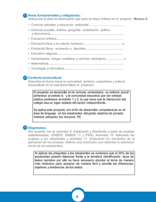 8
Áreas fundamentales y obligatorias:
Seleccione el área de desempeño que tiene el mayor énfasis en el proyecto: Marque X
• Ciencias naturales y educación ambiental...........................................
• Ciencias sociales, historia, geografía, constitución política
y democracia........................................................................................
• Educación artística...............................................................................
• Educación ética y en valores humanos...............................................x
• Educación física, recreación y deportes..............................................
• Education religiosa..............................................................................
• Humanidades, lengua castellana e idiomas extranjeros......................x
• Matemáticas..........................................................................................
• Tecnología e informática.......................................................................
Contexto sociocultural.
(Describa en forma breve la comunidad, territorio, costumbres y entorno
sociocultural en el cual desarrollará el proyecto).
El proyecto se desarrolla en la comuna universitaria, su entorno social
pertenece al estrato 6, y la comunidad educativa por ser entidad
pública pertenece al estrato 1 y 2, lo que hace que la interacción del
colegio sea un lugar aislado del sector independiente.
Se aplica este proyecto con el fin de desarrollar competencias en el
área de lenguaje en los estudiantes del grado séptimo de jornada
mañana utilizando los recursos TIC
Diagnóstico.
(De acuerdo con la actividad 9: Explorando y Diseñando a partir de pruebas
estandarizadas: (SABER, SABER 11 y PISA), Actividad 10: Aplicando las
pruebas a los estudiantes y actividad 11: Evaluando los resultados de la
aplicación de las pruebas, elabore una conclusión que describa la valoración
inicial de los estudiantes).
Al aplicar las preguntas a los estudiantes se evidencia que el 50% de los
estudiantes poseen falencias frente a la temática identificando tipos de
textos narrativo por ello se hace necesario abordar el tema de manera
más didáctica para apropiar de manera fácil y sencilla las diferencias,
objetivos y tendencias de los textos
 