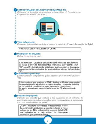 9
ESTRUCTURACIÓN DEL PROYECTO EDUCATIVO TIC.
(Diligencie los siguientes ítems con base en la Actividad 12: Formulando un
Proyecto Educativo TIC del Nivel 1).
Título del proyecto:
(Asigne un título creativo que invite a conocer el proyecto). Pegan Información de Guía 3
APRENDE A LEER Y ESCRIBIR EN UN TIC
Descripción del proyecto:
(Defina brevemente su idea).
En la Institución Educativa Escuela Nacional Auxiliares de Enfermería
se realiza el proyecto de lectoescritura “Aprende a leer y escribir en un
TIC” con el fin de implementar estrategias que beneficien el desempeño
académico de las estudiantes del grado séptimo, a través del uso de las
TIC.
Problema de aprendizaje:
(Contextualización del problema que se abordará en el Proyecto Educativo
TIC).
Este proyecto se lleva a cabo en la IENAE, debido a la dificultad que presentan
las estudiantes del grado séptimo en cuanto al análisis y producción de textos
de cierto nivel de complejidad en todas las áreas del conocimiento.
Lo anterior se realizara a través de las herramientas TIC y la metodología
PEPA.
Pregunta del proyecto:
(Formule una pregunta que involucre a los estudiantes en el problema de
aprendizaje o dilema a abordar en el proyecto relacionado con la experiencia
o el conocimiento previo que posee).
¿Cómo desarrollar habilidades lectoescriturales desde
la comprensión, producción y análisis de textos a través
del uso de las TIC’s en los grados séptimos de la ENAE
que redunden en el mejoramiento del desempeño
académico y de pruebas externas?
 