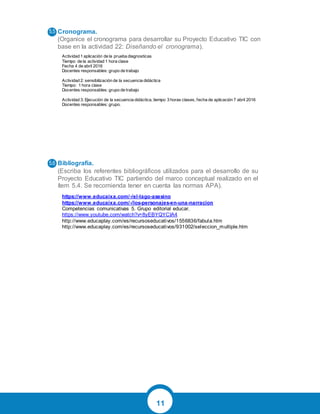 11
Cronograma.
(Organice el cronograma para desarrollar su Proyecto Educativo TIC con
base en la actividad 22: Diseñando el cronograma).
Bibliografía.
(Escriba los referentes bibliográficos utilizados para el desarrollo de su
Proyecto Educativo TIC partiendo del marco conceptual realizado en el
ítem 5.4. Se recomienda tener en cuenta las normas APA).
Actividad 1 aplicación de la prueba diagnosticas
Tiempo de la actividad 1 hora clase
Fecha 4 de abril 2016
Docentes responsables: grupo de trabajo
Actividad 2: sensibilización de la secuencia didáctica
Tiempo: 1 hora clase
Docentes responsables: grupo de trabajo
Actividad 3: Ejecución de la secuencia didáctica, tiempo 3 horas clases, fecha de aplicación 7 abril 2016
Docentes responsables: grupo.
https://www.educaixa.com/-/el-lago-asesino
https://www.educaixa.com/-/los-personajes-en-una-narracion
Competencias comunicativas 5. Grupo editorial educar.
https://www.youtube.com/watch?v=8yEBYQYCIA4
http://www.educaplay.com/es/recursoseducativos/1556836/fabula.htm
http://www.educaplay.com/es/recursoseducativos/931002/seleccion_multiple.htm
 