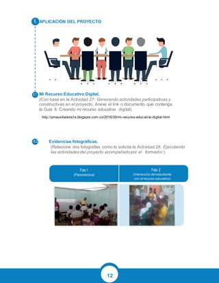 12
APLICACIÓN DEL PROYECTO
Mi Recurso Educativo Digital.
(Con base en la Actividad 27: Generando actividades participativas y
constructivas en el proyecto. Anexe el link o documento que contenga
la Guía 8: Creando mi recurso educativo digital).
Evidencias fotográficas.
(Relacione dos fotografías como lo solicita la Actividad 28: Ejecutando
las actividades del proyecto acompañado por el formador.)
(Panorámica) (Interacción del estudiante
con el recurso educativo)
http://pmauxiliadora1a.blogspot.com.co/2016/05/mi-recurso-educativo-digital.html
 