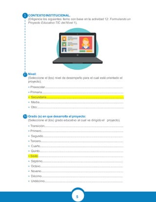 5
CONTEXTO INSTITUCIONAL.
(Diligencie los siguientes ítems con base en la actividad 12: Formulando un
Proyecto Educativo TIC del Nivel 1).
Nivel:
(Seleccione el (los) nivel de desempeño para el cual está orientado el
proyecto).
• Preescolar.............................................................................................
• Primaria.................................................................................................
• Secundaria............................................................................................
• Media....................................................................................................
• Otro:......................................................................................................
Grado (s) en que desarrolla el proyecto:
(Seleccione el (los) grado educativo al cual va dirigido el proyecto).
• Transición..............................................................................................
• Primero..................................................................................................
• Segundo...............................................................................................
• Tercero..................................................................................................
• Cuarto...................................................................................................
• Quinto...................................................................................................
• Sexto.....................................................................................................
• Séptimo................................................................................................
• Octavo..................................................................................................
• Noveno.................................................................................................
• Décimo.................................................................................................
• Undécimo.............................................................................................
 