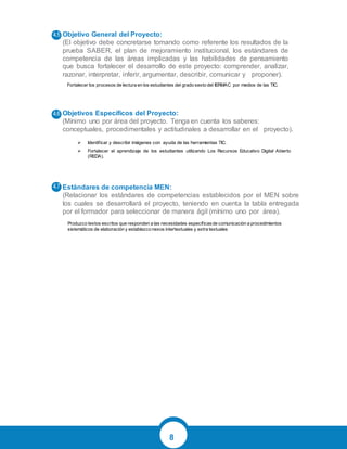 8
Objetivo General del Proyecto:
(El objetivo debe concretarse tomando como referente los resultados de la
prueba SABER, el plan de mejoramiento institucional, los estándares de
competencia de las áreas implicadas y las habilidades de pensamiento
que busca fortalecer el desarrollo de este proyecto: comprender, analizar,
razonar, interpretar, inferir, argumentar, describir, comunicar y proponer).
Objetivos Específicos del Proyecto:
(Mínimo uno por área del proyecto. Tenga en cuenta los saberes:
conceptuales, procedimentales y actitudinales a desarrollar en el proyecto).
Estándares de competencia MEN:
(Relacionar los estándares de competencias establecidos por el MEN sobre
los cuales se desarrollará el proyecto, teniendo en cuenta la tabla entregada
por el formador para seleccionar de manera ágil (mínimo uno por área).
Fortalecer los procesos de lectura en los estudiantes del grado sexto del IERMAC por medios de las TIC.
Produzco textos escritos que responden a las necesidades específicasde comunicación a procedimientos
sistemáticos de elaboración y establezco nexos intertextuales y extra textuales
 Identificar y describir imágenes con ayuda de las herramientas TIC.
 Fortalecer el aprendizaje de los estudiantes utilizando Los Recursos Educativo Digital Abierto
(REDA).
 