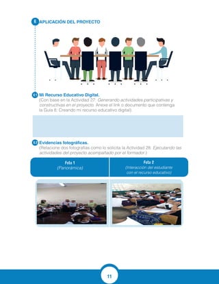 11
APLICACIÓN DEL PROYECTO
Mi Recurso Educativo Digital.
(Con base en la Actividad 27: Generando actividades participativas y
constructivas en el proyecto. Anexe el link o documento que contenga
la Guía 8: Creando mi recurso educativo digital).
Evidencias fotográficas.
(Relacione dos fotografías como lo solicita la Actividad 28: Ejecutando las
actividades del proyecto acompañado por el formador.)
6.
6.1
6.2
Foto 1
(Panorámica)
Foto 2
(Interacción del estudiante
con el recurso educativo)
http://www.edufichas.com/actividades/mat
 