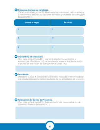 12
Opciones de mejora y fortalezas.
(De acuerdo a la Actividad 29: Realimentando la actividad bajo un enfoque
constructivista, describa las opciones de mejora y fortalezas de su Proyecto
Educativo TIC.)
Instrumento de evaluación.
(Con base en la Actividad 31: Usando la plataforma, contenidos y
aplicaciones informáticas con los estudiantes, anexe el link donde realizó
la prueba de evaluación de su Proyecto Educativo TIC.)
Resultados.
(Relacione la Guía 8: Elaborando una relatoría realizada en la Actividad 32:
Los estudiantes exponiendo los resultados de las actividades del proyecto).
Publicación del Gestor de Proyectos.
(Con base en la Actividad 35: Realimentación final, anexe el link donde
publicó su Proyecto Educativo TIC.)
6.4
6.5
6.6
Opciones de mejora. Fortalezas.
1. 1.
2. 2.
3. 3.
6.3
ejecución de las
Actividades.
Motivación de los
estudiantes en manipular
los computadores.
Involucrar actividades en
material concreto para
finalizar.
Suficiencia de equipos.
Propiciar el trabajo
colaborativo en cada
actividad.
Recurso humano docente
comprometido.
http://www.edufichas.com/actividades/matem
Los niños de los grados primero y segundo se mostraron muy
entusiasmados, activos, felices y preocupados por realizar la
actividad, lo cual fue para los docentes participantes una
experiencia significativa, al ver tanto deseo de parte de los
estudiantes por ser evaluados; mientras expresaban abiertamente
sus pretensiones por volver a realizar este tipo de actividades.
 