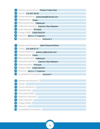 3
Nombre del Docente 3:
Celular:
Correo electrónico:
Departamento:
Municipio/Ciudad:
Institución educativa:
Sede educativa:
Código DANE:
Dirección:
Localidad/Comuna/sector:
Nombre del Docente 4:
Celular:
Correo electrónico:
Departamento:
Municipio/Ciudad:
Institución educativa:
Sede educativa:
Código DANE:
Dirección:
Localidad/Comuna/sector:
Nombre del Docente 5:
Celular:
Correo electrónico:
Departamento:
Municipio/Ciudad:
Institución educativa:
Sede educativa:
Código DANE:
Dirección:
Localidad/Comuna/sector:
1.1
1.2
1.3
1.4
1.5
1.6
1.7
1.8
1.9
1.10
1.1
1.2
1.3
1.4
1.5
1.6
1.7
1.8
1.9
1.10
1.1
1.2
1.3
1.4
1.5
1.6
1.7
1.8
1.9
1.10
Pastora Cotes Díaz
314 507 99 06
pastocotes@hotmail.com
Cesar
Valledupar
Casimiro Raul Maestre
Principal
120001003751
Mz 9 y 11 Casimiro
Comuna 4
Jader Esquivel Mojica
314 536 67 31
jadesq.m@hotmail.com
Cesar
Valledupar
Casimiro Raul Maestre
Principal
120001003751
Mz 9 y 11 Casimiro
comuna 4
 