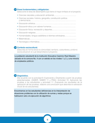 6
Áreas fundamentales y obligatorias:
Seleccione el área de desempeño que tiene el mayor énfasis en el proyecto:
•	 Ciencias naturales y educación ambiental...........................................
•	 Ciencias sociales, historia, geografía, constitución política
y democracia........................................................................................
•	 Educación artística...............................................................................
•	 Educación ética y en valores humanos...............................................
•	 Educación física, recreación y deportes..............................................
•	 Educación religiosa..............................................................................
•	 Humanidades, lengua castellana e idiomas extranjeros......................
•	 Matemáticas..........................................................................................
•	 Tecnología e informática.......................................................................
Contexto sociocultural.
(Describa en forma breve la comunidad, territorio, costumbres y entorno
sociocultural en el cual desarrollará el proyecto).
Diagnóstico.	
(De acuerdo con la actividad 9: Explorando y Diseñando a partir de pruebas
estandarizadas: (SABER, SABER 11 y PISA), Actividad 10: Aplicando las
pruebas a los estudiantes y actividad 11: Evaluando los resultados de la
aplicación de las pruebas, elabore una conclusión que describa la valoración
inicial de los estudiantes).
3.3
3.4
3.5
La población estudiantil de la Institución Educativa Casimiro Raúl Maestre
ubicado en la comuna No. 4 con un estrato en los niveles 1 y 2, y una minoría
de empleados públicos.
Encontramos en los estudiantes deficiencias en la interpretación de
situaciones problemas con la utilización de sumas y restas porque se
habituaron solo a la ejecución de algoritmos
 