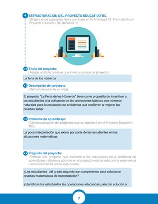 7
ESTRUCTURACIÓN DEL PROYECTO EDUCATIVO TIC.
(Diligencie los siguientes ítems con base en la Actividad 12: Formulando un
Proyecto Educativo TIC del Nivel 1).
Título del proyecto:
(Asigne un título creativo que invite a conocer el proyecto).
Descripción del proyecto:
(Defina brevemente su idea).
Problema de aprendizaje:
(Contextualización del problema que se abordará en el Proyecto Educativo
TIC).
Pregunta del proyecto:	
(Formule una pregunta que involucre a los estudiantes en el problema de
aprendizaje o dilema a abordar en el proyecto relacionado con la experiencia
o el conocimiento previo que posee).
4.
4.1
4.2
4.3
4.4
La feria de los números
El proyecto "La Feria de los Números" tiene como propósito de incentivar a
los estudiantes a la aplicación de las operaciones básicas con números
naturales para la resolución de problemas que conlleven a mejorar las
pruebas saber
La poca interpretación que existe por parte de los estudiantes en las
situaciones matemáticas
¿Los estudiantes del grado segundo son competentes para solucionar
pruebas matemáticas de interpretación?
¿Identifican los estudiantes las operaciones adecuadas para dar solución a
estos problemas matemáticos?
 