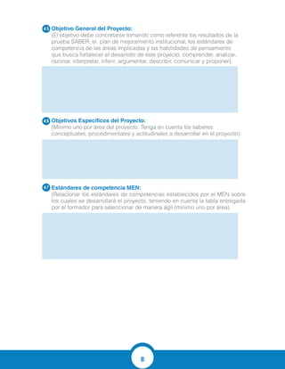 8
Objetivo General del Proyecto:
(El objetivo debe concretarse tomando como referente los resultados de la
prueba SABER, el plan de mejoramiento institucional, los estándares de
competencia de las áreas implicadas y las habilidades de pensamiento
que busca fortalecer el desarrollo de este proyecto: comprender, analizar,
razonar, interpretar, inferir, argumentar, describir, comunicar y proponer).
Objetivos Específicos del Proyecto:
(Mínimo uno por área del proyecto. Tenga en cuenta los saberes:
conceptuales, procedimentales y actitudinales a desarrollar en el proyecto).
Estándares de competencia MEN:	
(Relacionar los estándares de competencias establecidos por el MEN sobre
los cuales se desarrollará el proyecto, teniendo en cuenta la tabla entregada
por el formador para seleccionar de manera ágil (mínimo uno por área).
4.5
4.6
4.7
Despertar el interés en los estudiantes mediante actividades de
aplicación de suma y resta para la vida cotidiana asociado a los
números naturales.
Resuelve distintos tipos de problemas que involucren sumas y
restas con números naturales.
Diseñar herramientas estratégicas metodológicas para la
enseñanza-aprendizaje en el área de matemáticas, en sus operaciones
básicas.
Diseñar talleres con juegos lúdicos que ayuden a superar las dificultades en
el proceso de aprendizaje de las operaciones básicas matemáticas en los
Estudiantes.
 
