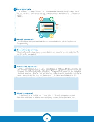 9
METODOLOGÍA.
(De acuerdo con la Actividad 19: Diseñando secuencias didácticas a partir
de las pruebas, relaciones los siguientes ítems evidenciando la Metodología
PEPA).
Tiempo académico.
(Establezca el tiempo estimado en horas académicas para la ejecución
del proyecto).
Conocimientos previos.
(Escriba los saberes previos requeridos de los estudiantes para abordar la
temática del proyecto).
Secuencias didácticas.	
(Con base en los recursos (REDA) elegidos en la Actividad 4: Conociendo los
recursos educativos digitales abiertos y Actividad 5: Evaluando los recursos
digitales abiertos, diseñe dos secuencias didácticas teniendo en cuenta la
Guía 1. Diseñando secuencias didácticas y anéxela a este documento).
Marco conceptual.
(Con base en la Actividad 21: Estructurando el marco conceptual del
proyecto relacione el marco conceptual de su Proyecto Educativo TIC).
5.
5.1
5.2
5.3
5.4
Empezamos a desarrollar actividades con los estudiantes para que ellos
exploren la capacidad de mostrar resultados positivos y a la vez identificar
otras formas de solucionar los problemas cotidianos.
Guía 2. Diseñando Secuencias Didácticas
MARCO CONCEPTUAL
Para adentrarse a ese mundo maravilloso de las matemáticas, es preciso ahondar sobre
algunos conceptos básicos, entre ellos:
APRENDIZAJE: Es el proceso de adquirir conocimientos, habilidades, actitudes o valores a
través del estudio, la experiencia o la enseñanza. Existen diversas teorías del aprendizaje,
cada una de las cuales analiza desde una mirada particular este proceso.
 