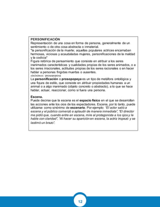 12
PERSONIFICACIÓN
Representación de una cosa en forma de persona, generalmente de un
sentimiento o de otra cosa abstracta o inmaterial.
"la personificación de la muerte; aquellas populares actrices encarnaban
hermosas, viciosas y acaudaladas mujeres, personificaciones de la maldad
y la codicia"
Figura retórica de pensamiento que consiste en atribuir a los seres
inanimados características y cualidades propias de los seres animados, o a
los seres irracionales, actitudes propias de los seres racionales o en hacer
hablar a personas fingidas muertas o ausentes.
sinónimos: prosopopeya
La personificación o prosopopeya es un tipo de metáfora ontológica y
una figura de estilo, que consiste en atribuir propiedades humanas a un
animal o a algo inanimado (objeto concreto o abstracto), a lo que se hace
hablar, actuar, reaccionar, como si fuera una persona.
Escena.
Puede decirse que la escena es el espacio físico en el que se desarrollan
las acciones ante los ojos de los espectadores. Escena, por lo tanto, puede
utilizarse como sinónimo de escenario. Por ejemplo: “El actor salió a
escena y el público comenzó a aplaudir de manera inmediata”, “El director
me pidió que, cuando entre en escena, mire al protagonista a los ojos y le
hable con claridad”, “Al hacer su aparición en escena, la actriz tropezó y se
lastimó un brazo”.
 
