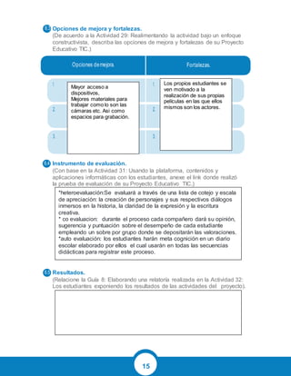 15
Opciones de mejora y fortalezas.
(De acuerdo a la Actividad 29: Realimentando la actividad bajo un enfoque
constructivista, describa las opciones de mejora y fortalezas de su Proyecto
Educativo TIC.)
Instrumento de evaluación.
(Con base en la Actividad 31: Usando la plataforma, contenidos y
aplicaciones informáticas con los estudiantes, anexe el link donde realizó
la prueba de evaluación de su Proyecto Educativo TIC.)
Resultados.
(Relacione la Guía 8: Elaborando una relatoría realizada en la Actividad 32:
Los estudiantes exponiendo los resultados de las actividades del proyecto).
Opciones demejora. Fortalezas.
1. 1.
2. 2.
3. 3.
6.4
6.5
6.3
Mayor acceso a
dispositivos,
Mejores materiales para
trabajar como lo son las
cámaras etc. Asi como
espacios para grabación.
Los propios estudiantes se
ven motivado a la
realización de sus propias
películas en las que ellos
mismos son los actores.
*heteroevaluación:Se evaluará a través de una lista de cotejo y escala
de apreciación: la creación de personajes y sus respectivos diálogos
inmersos en la historia, la claridad de la expresión y la escritura
creativa.
* co evaluacion: durante el proceso cada compañero dará su opinión,
sugerencia y puntuación sobre el desempeño de cada estudiante
empleando un sobre por grupo donde se depositarán las valoraciones.
*auto evaluación: los estudiantes harán meta cognición en un diario
escolar elaborado por ellos el cual usarán en todas las secuencias
didácticas para registrar este proceso.
 