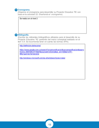 13
Cronograma.
(Organice el cronograma para desarrollar su Proyecto Educativo TIC con
base en la actividad 22: Diseñando el cronograma).
Bibliografía.
(Escriba los referentes bibliográficos utilizados para el desarrollo de su
Proyecto Educativo TIC partiendo del marco conceptual realizado en el
ítem 5.4. Se recomienda tener en cuenta las normas APA).
5.5
5.6
Se realizo en el nivel 2
http://definicion.de/escena/
https://www.google.com.co/search?q=personificacion&oq=personificacion&aqs=c
hrome..69i57j0l5.4714j0j7&sourceid=chrome&es_sm=93&ie=UTF-
8#q=que+es+la+escena
http://windows.microsoft.com/es-xl/windows/movie-maker
 