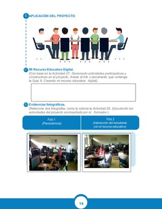 14
APLICACIÓN DEL PROYECTO
Mi Recurso Educativo Digital.
(Con base en la Actividad 27: Generando actividades participativas y
constructivas en el proyecto. Anexe el link o documento que contenga
la Guía 8: Creando mi recurso educativo digital).
Evidencias fotográficas.
(Relacione dos fotografías como lo solicita la Actividad 28: Ejecutando las
actividades del proyecto acompañado por el formador.)
Foto 1
(Panorámica)
Foto 2
(Interacción del estudiante
con el recurso educativo)
6.
6.1
6.2
 
