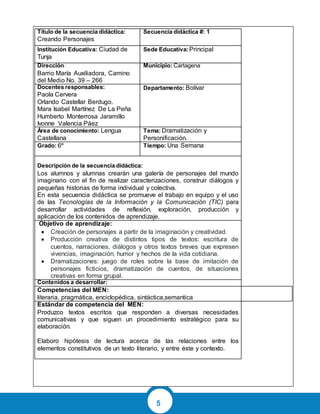 5
Título de la secuencia didáctica:
Creando Personajes
Secuencia didáctica #: 1
Institución Educativa: Ciudad de
Tunja
Sede Educativa:Principal
Dirección:
Barrio María Auxiliadora, Camino
del Medio No. 39 – 266
Municipio: Cartagena
Docentes responsables:
Paola Cervera
Orlando Castellar Berdugo.
Mara Isabel Martínez De La Peña
Humberto Monterrosa Jaramillo
Ivonne Valencia Páez
Departamento: Bolívar
Área de conocimiento: Lengua
Castellana
Tema: Dramatización y
Personificación.
Grado: 6º Tiempo: Una Semana
Descripción de la secuencia didáctica:
Los alumnos y alumnas crearán una galería de personajes del mundo
imaginario con el fin de realizar caracterizaciones, construir diálogos y
pequeñas historias de forma individual y colectiva.
En esta secuencia didáctica se promueve el trabajo en equipo y el uso
de las Tecnologías de la Información y la Comunicación (TIC) para
desarrollar actividades de reflexión, exploración, producción y
aplicación de los contenidos de aprendizaje.
Objetivo de aprendizaje:
 Creación de personajes a partir de la imaginación y creatividad.
 Producción creativa de distintos tipos de textos: escritura de
cuentos, narraciones, diálogos y otros textos breves que expresen
vivencias, imaginación, humor y hechos de la vida cotidiana.
 Dramatizaciones: juego de roles sobre la base de imitación de
personajes ficticios, dramatización de cuentos, de situaciones
creativas en forma grupal.
Contenidos a desarrollar:
Competencias del MEN:
literaria, pragmática, enciclopédica, sintáctica,semantica
Estándar de competencia del MEN:
Produzco textos escritos que responden a diversas necesidades
comunicativas y que siguen un procedimiento estratégico para su
elaboración.
Elaboro hipótesis de lectura acerca de las relaciones entre los
elementos constitutivos de un texto literario, y entre éste y contexto.
 
