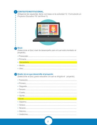 7
CONTEXTO INSTITUCIONAL.
(Diligencie los siguientes ítems con base en la actividad 12: Formulando un
Proyecto Educativo TIC del Nivel 1).
Nivel:
(Seleccione el (los) nivel de desempeño para el cual está orientado el
proyecto).
• Preescolar.............................................................................................
• Primaria.................................................................................................
• Secundaria............................................................................................
• Media....................................................................................................
• Otro:......................................................................................................
Grado (s) en que desarrolla el proyecto:
(Seleccione el (los) grado educativo al cual va dirigido el proyecto).
• Transición..............................................................................................
• Primero..................................................................................................
• Segundo...............................................................................................
• Tercero..................................................................................................
• Cuarto...................................................................................................
• Quinto...................................................................................................
• Sexto.....................................................................................................
• Séptimo................................................................................................
• Octavo..................................................................................................
• Noveno.................................................................................................
• Décimo.................................................................................................
• Undécimo.............................................................................................
3.
3.1
3.2
 