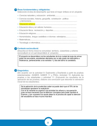 8
Áreas fundamentales y obligatorias:
Seleccione el área de desempeño que tiene el mayor énfasis en el proyecto:
• Ciencias naturales y educación ambiental...........................................
• Ciencias sociales, historia, geografía, constitución política
y democracia........................................................................................
• Educación artística...............................................................................
• Educación ética y en valores humanos...............................................
• Educación física, recreación y deportes..............................................
• Educación religiosa..............................................................................
• Humanidades, lengua castellana e idiomas extranjeros......................
• Matemáticas..........................................................................................
• Tecnología e informática.......................................................................
Contexto sociocultural.
(Describa en forma breve la comunidad, territorio, costumbres y entorno
sociocultural en el cual desarrollará el proyecto).
Diagnóstico.
(De acuerdo con la actividad 9: Explorando y Diseñando a partir de pruebas
estandarizadas: (SABER, SABER 11 y PISA), Actividad 10: Aplicando las
pruebas a los estudiantes y actividad 11: Evaluando los resultados de la
aplicación de las pruebas, elabore una conclusión que describa la valoración
inicial de los estudiantes).
3.3
3.4
3.5
El proyecto se desarrollara con los estudiantes de la ie ciudad de tunja de primer
grado de secundaria, estudiantes afectados por un alto grado de indisciplina e
intolerancia, pertenecientes a los estratos 1 y dos del barrio la candelaria.
De la aplicación de la prueba tipo saber se puede decir que el 70% de los
estudiantes aprobaron la evaluación.
Con el 30 restante se organizó una actividad de refuerzo y recuperación
pues se hace necesario que se afiancen conceptos para poder aprobar el
Examen, y por supuesto con ayuda delas tic el proceso de captar la atención
del estudiante se hace mucho más fácil.
 