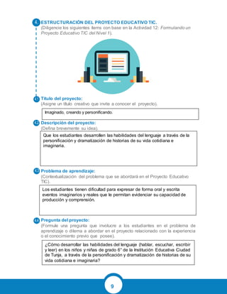 9
ESTRUCTURACIÓN DEL PROYECTO EDUCATIVO TIC.
(Diligencie los siguientes ítems con base en la Actividad 12: Formulando un
Proyecto Educativo TIC del Nivel 1).
Título del proyecto:
(Asigne un título creativo que invite a conocer el proyecto).
Descripción del proyecto:
(Defina brevemente su idea).
Problema de aprendizaje:
(Contextualización del problema que se abordará en el Proyecto Educativo
TIC).
Pregunta del proyecto:
(Formule una pregunta que involucre a los estudiantes en el problema de
aprendizaje o dilema a abordar en el proyecto relacionado con la experiencia
o el conocimiento previo que posee).
4.
4.1
4.2
4.3
4.4
Imaginado, creando y personificando.
Que los estudiantes desarrollen las habilidades del lenguaje a través de la
personificación y dramatización de historias de su vida cotidiana e
imaginaria.
Los estudiantes tienen dificultad para expresar de forma oral y escrita
eventos imaginarios y reales que le permitan evidenciar su capacidad de
producción y comprensión.
¿Cómo desarrollar las habilidades del lenguaje (hablar, escuchar, escribir
y leer) en los niños y niñas de grado 6° de la Institución Educativa Ciudad
de Tunja, a través de la personificación y dramatización de historias de su
vida cotidiana e imaginaria?
 