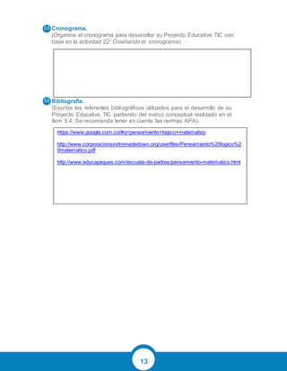 13
Cronograma.
(Organice el cronograma para desarrollar su Proyecto Educativo TIC con
base en la actividad 22: Diseñando el cronograma).
Bibliografía.
(Escriba los referentes bibliográficos utilizados para el desarrollo de su
Proyecto Educativo TIC partiendo del marco conceptual realizado en el
ítem 5.4. Se recomienda tener en cuenta las normas APA).
https://www.google.com.co/#q=pensamiento+logico+matematico
http://www.corporacionsindromededown.org/userfiles/Pensamiento%20logico%2
0matematico.pdf
http://www.educapeques.com/escuela-de-padres/pensamiento-matematico.html
 