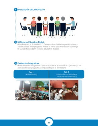 11
APLICACIÓN DEL PROYECTO
Mi Recurso Educativo Digital.
(Con base en la Actividad 27: Generando actividades participativas y
constructivas en el proyecto. Anexe el link o documento que contenga
la Guía 8: Creando mi recurso educativo digital).
Evidencias fotográficas.
(Relacione dos fotografías como lo solicita la Actividad 28: Ejecutando las
actividades del proyecto acompañado por el formador.)
6.
6.1
6.2
Foto 1
(Panorámica)
Foto 2
(Interacción del estudiante
con el recurso educativo)
http://contenidosparaaprender.mineducacion.gov.co/G_2/L/L_G02_U01_L01/L_G02_
U01_L01_03_01.html
 