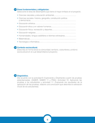 6
Áreas fundamentales y obligatorias:
Seleccione el área de desempeño que tiene el mayor énfasis en el proyecto:
•	 Ciencias naturales y educación ambiental...........................................
•	 Ciencias sociales, historia, geografía, constitución política
y democracia........................................................................................
•	 Educación artística...............................................................................
•	 Educación ética y en valores humanos...............................................
•	 Educación física, recreación y deportes..............................................
•	 Educación religiosa..............................................................................
•	 Humanidades, lengua castellana e idiomas extranjeros......................
•	 Matemáticas..........................................................................................
•	 Tecnología e informática.......................................................................
Contexto sociocultural.
(Describa en forma breve la comunidad, territorio, costumbres y entorno
sociocultural en el cual desarrollará el proyecto).
Diagnóstico.	
(De acuerdo con la actividad 9: Explorando y Diseñando a partir de pruebas
estandarizadas: (SABER, SABER 11 y PISA), Actividad 10: Aplicando las
pruebas a los estudiantes y actividad 11: Evaluando los resultados de la
aplicación de las pruebas, elabore una conclusión que describa la valoración
inicial de los estudiantes).
3.3
3.4
3.5
La comunidad es reconocida por la explotacion de minas de piedras para diferentes
actividades economicas, es un pueblo tranquilo y fiel a sus actividades culturales
tradiciones. Los estudiantes de la institucion son participativos de los eventos
deportivos y sociales, su nivel academico es
bajo, hay mucha participacion de los padres de familia y apoyo a la institucion.
- Recordaron mejor la parte que se reforzo mediante las actividades interactivas.
- No todos recuerdan de la misma manera las funciones de la celula
- La mayoria de los estudiantes asimilo las funciones y partes principales de la celula.
 