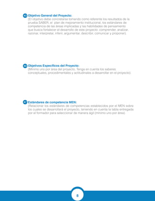 8
Objetivo General del Proyecto:
(El objetivo debe concretarse tomando como referente los resultados de la
prueba SABER, el plan de mejoramiento institucional, los estándares de
competencia de las áreas implicadas y las habilidades de pensamiento
que busca fortalecer el desarrollo de este proyecto: comprender, analizar,
razonar, interpretar, inferir, argumentar, describir, comunicar y proponer).
Objetivos Específicos del Proyecto:
(Mínimo uno por área del proyecto. Tenga en cuenta los saberes:
conceptuales, procedimentales y actitudinales a desarrollar en el proyecto).
Estándares de competencia MEN:	
(Relacionar los estándares de competencias establecidos por el MEN sobre
los cuales se desarrollará el proyecto, teniendo en cuenta la tabla entregada
por el formador para seleccionar de manera ágil (mínimo uno por área).
4.5
4.6
4.7
Comprender la importancia de las tics en las ciencias Naturales.
Explorar la investigacin de las Ciencias Naturales
Descubrir el aprendizaje interactivo.
IDENTIFICIFCO CONDICIONES DE CAMBIO Y EQUILIBRIO EN LOS SERES VIVOS Y EN LOS EC
Fomentar el uso de las Tics en la Ciencias Naturales para fortalecer el aprendizaje.
 