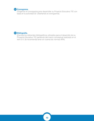 10
Cronograma.
(Organice el cronograma para desarrollar su Proyecto Educativo TIC con
base en la actividad 22: Diseñando el cronograma).
Bibliografía.
(Escriba los referentes bibliográficos utilizados para el desarrollo de su
Proyecto Educativo TIC partiendo del marco conceptual realizado en el
ítem 5.4. Se recomienda tener en cuenta las normas APA).
5.5
5.6
-Estadares Basicos de Competencia, Ministerio de Educacin Nacional.
Sitios web:
-http://www.mundoprimaria.com/juegos-lenguaje/juego-separar-silabas/?
rnd=0.9854076991323382
-https://www.youtube.com/watch?v=IdWgNYZkpIY
-http://www.educaplay.com/es/recursoseducativos/1484177/la_historieta_y_sus_elem
entos.htm.
-Los dos amigos (El valor de la amistad).mp3
-http://constructivismo.webnode.es/autores-importantes/david-paul-ausubel-/
-http://www.psicopedagogia.com/definicion/teoria%20del%20aprendizaje%20de%
20vigotsky
Actividades Semanas Febrero Semanas Marzo Semanas Abril
1 2 3 4 5 6 7 8 9 10 11 12
Nombre de la actividad:
El cuento
Nombre de la actividad:
Personajes y partes del cuento
 