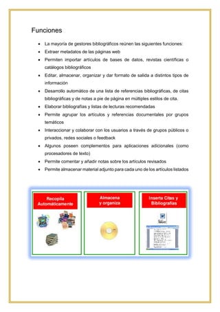 Funciones
 La mayoría de gestores bibliográficos reúnen las siguientes funciones:
 Extraer metadatos de las páginas web
 Permiten importar artículos de bases de datos, revistas científicas o
catálogos bibliográficos
 Editar, almacenar, organizar y dar formato de salida a distintos tipos de
información
 Desarrollo automático de una lista de referencias bibliográficas, de citas
bibliográficas y de notas a pie de página en múltiples estilos de cita.
 Elaborar bibliografías y listas de lecturas recomendadas
 Permite agrupar los artículos y referencias documentales por grupos
temáticos
 Interaccionar y colaborar con los usuarios a través de grupos públicos o
privados, redes sociales o feedback
 Algunos poseen complementos para aplicaciones adicionales (como
procesadores de texto)
 Permite comentar y añadir notas sobre los artículos revisados
 Permite almacenar material adjunto para cada uno de los artículos listados
 
