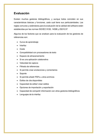 Evaluación
Existen muchos gestores bibliográficos, y aunque todos coinciden en sus
características básicas y funciones, cada cual tiene sus particularidades. Las
reglas comunes y estándares para la evaluación de la calidad del software están
establecidas por las normas ISO/IEC 9126, 14598 y 25010.57
Algunos de los factores que se analizan para la evaluación de los gestores de
referencias son:
 Curva de aprendizaje
 Interfaz
 Coste
 Compatibilidad con procesadores de texto
 Espacio de almacenamiento
 Si es una aplicación colaborativa
 Velocidad de captura
 Filtrado de referencias
 Si permite crear anotaciones y comentarios
 Soporte
 Si permite añadir PDFs u otros archivos
 Estilos de cita disponibles
 Capacidad de editar/ crear estilos
 Opciones de importación y exportación
 Capacidad de compartir información con otros gestores bibliográficos
 Lenguajes de la interfaz
 