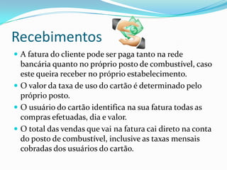 Recebimentos
 A fatura do cliente pode ser paga tanto na rede
  bancária quanto no próprio posto de combustível, caso
  este queira receber no próprio estabelecimento.
 O valor da taxa de uso do cartão é determinado pelo
  próprio posto.
 O usuário do cartão identifica na sua fatura todas as
  compras efetuadas, dia e valor.
 O total das vendas que vai na fatura cai direto na conta
  do posto de combustível, inclusive as taxas mensais
  cobradas dos usuários do cartão.
 