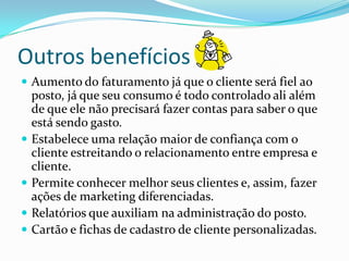 Outros benefícios
 Aumento do faturamento já que o cliente será fiel ao
    posto, já que seu consumo é todo controlado ali além
    de que ele não precisará fazer contas para saber o que
    está sendo gasto.
   Estabelece uma relação maior de confiança com o
    cliente estreitando o relacionamento entre empresa e
    cliente.
   Permite conhecer melhor seus clientes e, assim, fazer
    ações de marketing diferenciadas.
   Relatórios que auxiliam na administração do posto.
   Cartão e fichas de cadastro de cliente personalizadas.
 