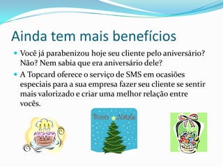 Ainda tem mais benefícios
 Você já parabenizou hoje seu cliente pelo aniversário?
  Não? Nem sabia que era aniversário dele?
 A Topcard oferece o serviço de SMS em ocasiões
  especiais para a sua empresa fazer seu cliente se sentir
  mais valorizado e criar uma melhor relação entre
  vocês.
 