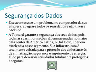 Segurança dos Dados
 E se acontecesse um problema no computador da sua
  empresa, apagasse todos os seus dados e não tivesse
  backup?
 A Topcard garante a segurança dos seus dados, pois
  todas as suas informações são armazenadas no maior
  data center da América Latina, o Uol Host, líder em
  excelência nesse segmento. Sua infraestrutura é
  totalmente voltada para a proteção dos dados através
  de climatização, segurança e suprimento de energia.
  Tudo para deixar os seus dados totalmente protegidos
  e seguros.
 