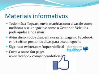Materiais informativos
 Todo mês a Topcard envia matérias com dicas de como
  melhorar o seu negócio e como o Gestor de Veículos
  pode ajudar ainda mais.
 Além disso, todos dias, em nossa fan page no Facebook
  e no twitter, postamos dicas para o seu negócio.
 Siga-nos: twitter.com/topcardoficial
 Curta a nossa fan page:
  www.facebook.com/topcardoficial
 