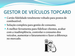 GESTOR DE VEÍCULOS TOPCARD
 Cartão fidelidade totalmente voltado para postos de
  combustível.
 Solução completa para gestão de consumo.
 A melhor ferramenta para fidelizar clientes, acabar
  com a inadimplência, controlar o consumo dos
  veículos, aumentar o faturamento e fazer a diferença
  no mercado.
 