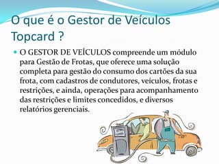 O que é o Gestor de Veículos
Topcard ?
 O GESTOR DE VEÍCULOS compreende um módulo
 para Gestão de Frotas, que oferece uma solução
 completa para gestão do consumo dos cartões da sua
 frota, com cadastros de condutores, veículos, frotas e
 restrições, e ainda, operações para acompanhamento
 das restrições e limites concedidos, e diversos
 relatórios gerenciais.
 