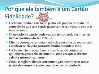 Por que ele também é um Cartão
Fidelidade?
 O cliente tendo o cartão do posto, ele poderá ter todo um
    controle do que está sendo gasto com o seu veículo e com o
    seu consumo.
   O usuário do cartão pode ver, em tempo real, via internet
    todo o consumo do seu veículo.
   Cliente consegue ter uma média de consumo de seu veículo
    e analisar se ele está gastando muito durante o mês.
   O cliente não precisará mais ficar fazendo contas de
    quilometragem x abastecimento, uma vez que o sistema
    calcula automaticamente.
   Como o registro de seu consumo e gastos começou nesse
    posto ele sempre irá nele para ter o devido controle.
 