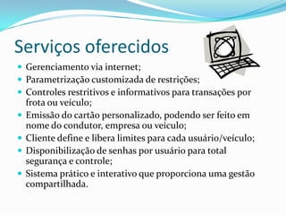 Serviços oferecidos
 Gerenciamento via internet;
 Parametrização customizada de restrições;
 Controles restritivos e informativos para transações por
    frota ou veículo;
   Emissão do cartão personalizado, podendo ser feito em
    nome do condutor, empresa ou veículo;
   Cliente define e libera limites para cada usuário/veículo;
   Disponibilização de senhas por usuário para total
    segurança e controle;
   Sistema prático e interativo que proporciona uma gestão
    compartilhada.
 
