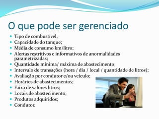 O que pode ser gerenciado
   Tipo de combustível;
   Capacidade do tanque;
   Média de consumo km/litro;
   Alertas restritivos e informativos de anormalidades
    parametrizadas;
   Quantidade mínima/ máxima de abastecimento;
   Intervalo de transações (hora / dia / local / quantidade de litros);
   Avaliação por condutor e/ou veículo;
   Horários de abastecimentos;
   Faixa de valores litros;
   Locais de abastecimento;
   Produtos adquiridos;
   Condutor.
 