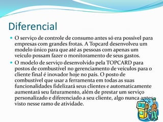 Diferencial
 O serviço de controle de consumo antes só era possível para
  empresas com grandes frotas. A Topcard desenvolveu um
  modelo único para que até as pessoas com apenas um
  veículo possam fazer o monitoramento de seus gastos.
 O modelo de serviço desenvolvido pela TOPCARD para
  postos de combustível no gerenciamento de veículos para o
  cliente final é inovador hoje no país. O posto de
  combustível que usar a ferramenta em todas as suas
  funcionalidades fidelizará seus clientes e automaticamente
  aumentará seu faturamento, além de prestar um serviço
  personalizado e diferenciado a seu cliente, algo nunca antes
  visto nesse ramo de atividade.
 